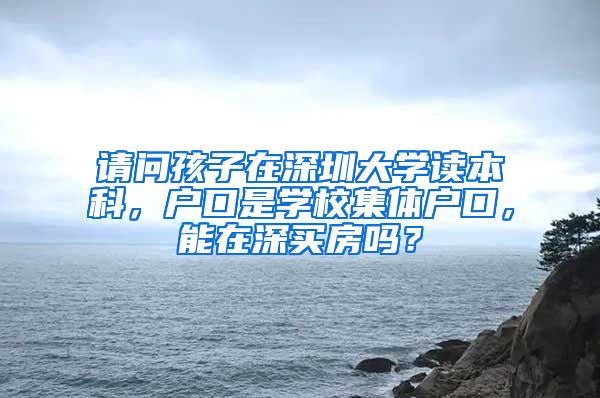 请问孩子在深圳大学读本科，户口是学校集体户口，能在深买房吗？