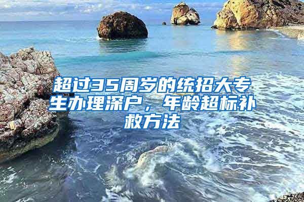 超过35周岁的统招大专生办理深户，年龄超标补救方法