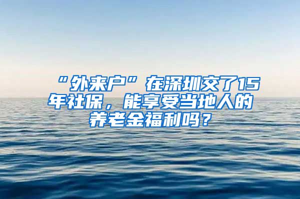 “外来户”在深圳交了15年社保，能享受当地人的养老金福利吗？