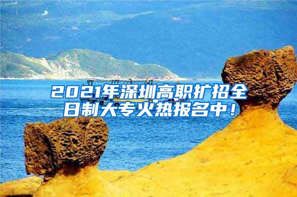 2021年深圳高职扩招全日制大专火热报名中!