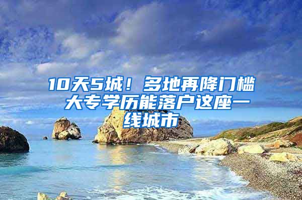 10天5城！多地再降门槛 大专学历能落户这座一线城市