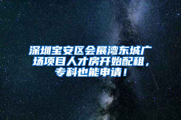 深圳宝安区会展湾东城广场项目人才房开始配租，专科也能申请！