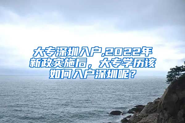 大专深圳入户,2022年新政实施后，大专学历该如何入户深圳呢？
