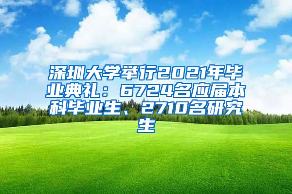 深圳大学举行2021年毕业典礼：6724名应届本科毕业生、2710名研究生