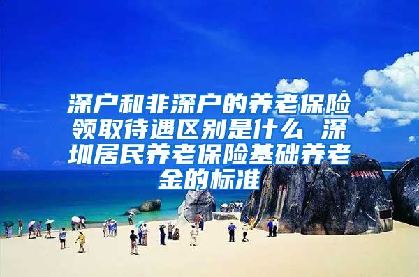 深户和非深户的养老保险领取待遇区别是什么 深圳居民养老保险基础养老金的标准