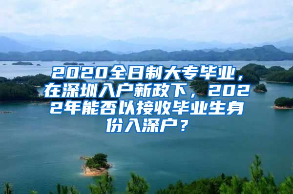 2020全日制大专毕业，在深圳入户新政下，2022年能否以接收毕业生身份入深户？