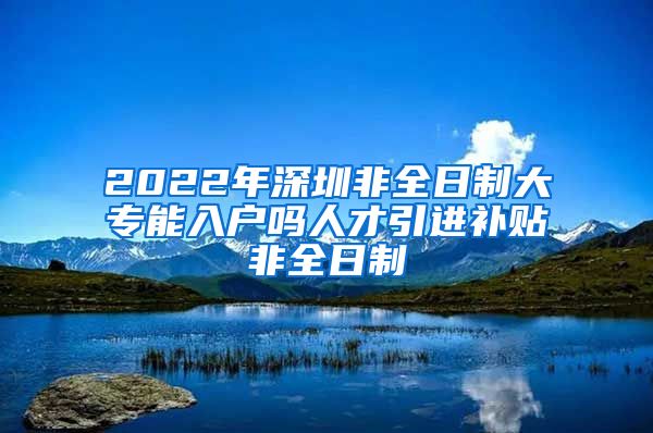 2022年深圳非全日制大专能入户吗人才引进补贴非全日制