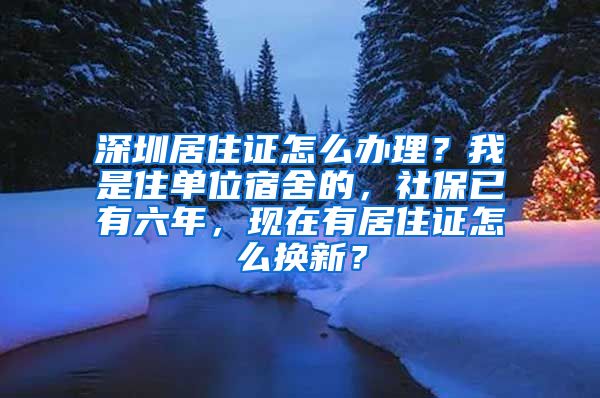 深圳居住证怎么办理？我是住单位宿舍的，社保已有六年，现在有居住证怎么换新？