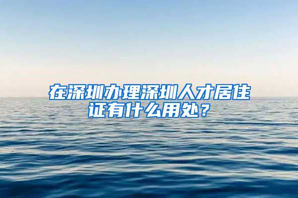 在深圳办理深圳人才居住证有什么用处？