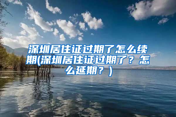 深圳居住证过期了怎么续期(深圳居住证过期了？怎么延期？)