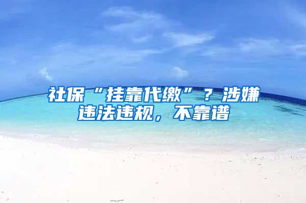 社保“挂靠代缴”？涉嫌违法违规，不靠谱