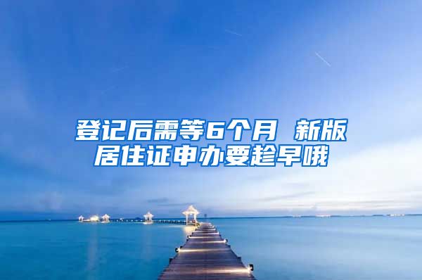 登记后需等6个月 新版居住证申办要趁早哦