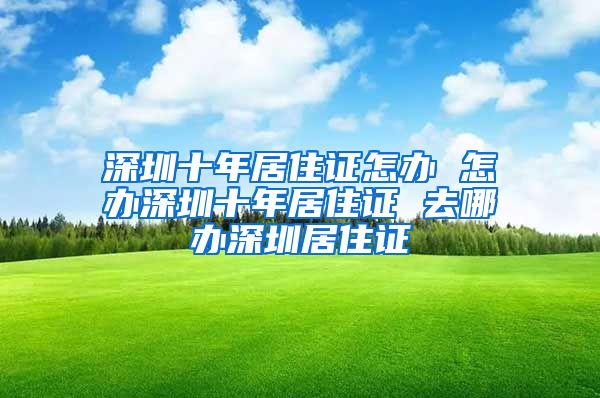 深圳十年居住证怎办 怎办深圳十年居住证 去哪办深圳居住证