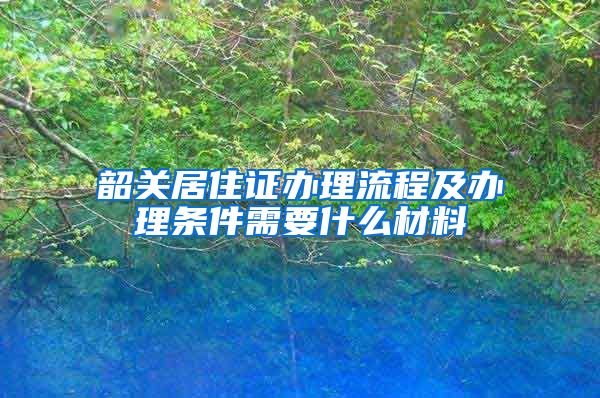 韶关居住证办理流程及办理条件需要什么材料