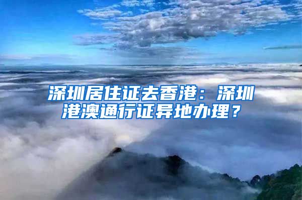 深圳居住证去香港：深圳港澳通行证异地办理？