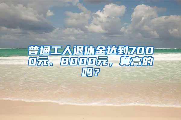 普通工人退休金达到7000元、8000元，算高的吗？