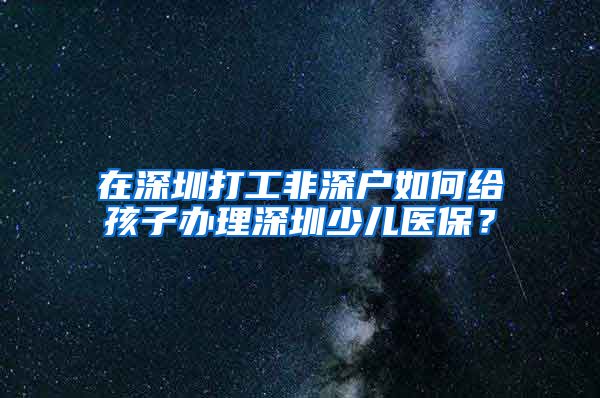 在深圳打工非深户如何给孩子办理深圳少儿医保？