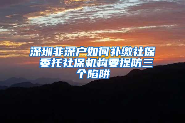 深圳非深户如何补缴社保 委托社保机构要提防三个陷阱