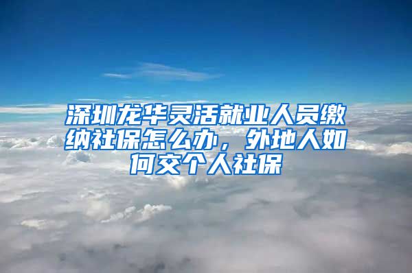 深圳龙华灵活就业人员缴纳社保怎么办，外地人如何交个人社保