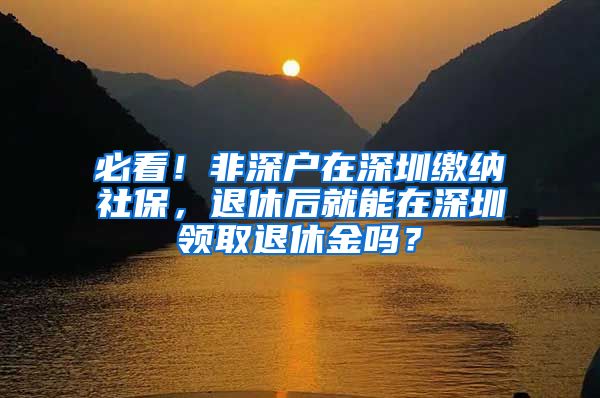必看！非深户在深圳缴纳社保，退休后就能在深圳领取退休金吗？