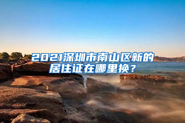 2021深圳市南山区新的居住证在哪里换？