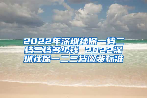 2022年深圳社保一档二档三档多少钱 2022深圳社保一二三档缴费标准