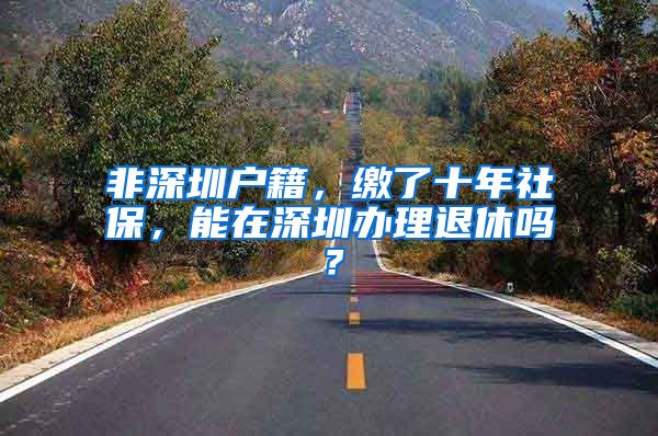 非深圳户籍，缴了十年社保，能在深圳办理退休吗？