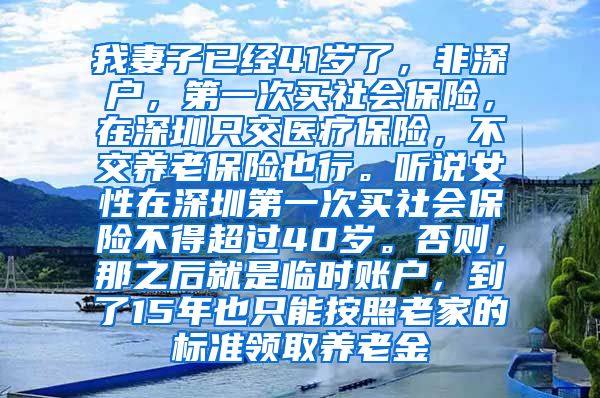 我妻子已经41岁了，非深户，第一次买社会保险，在深圳只交医疗保险，不交养老保险也行。听说女性在深圳第一次买社会保险不得超过40岁。否则，那之后就是临时账户，到了15年也只能按照老家的标准领取养老金