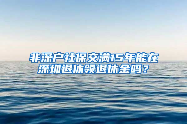 非深户社保交满15年能在深圳退休领退休金吗？