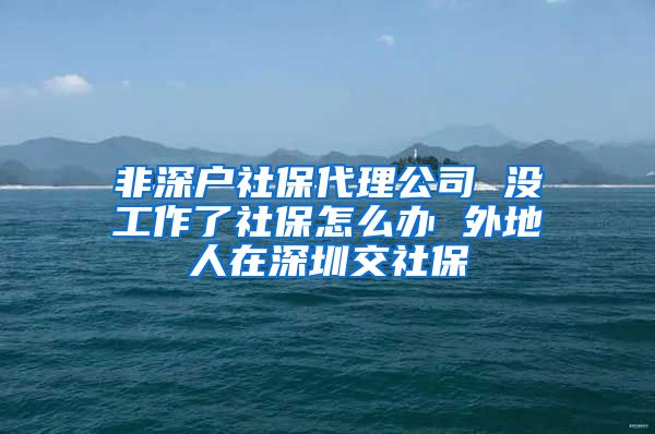 非深户社保代理公司 没工作了社保怎么办 外地人在深圳交社保