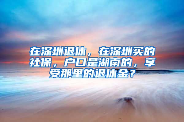 在深圳退休，在深圳买的社保，户口是湖南的，享受那里的退休金？